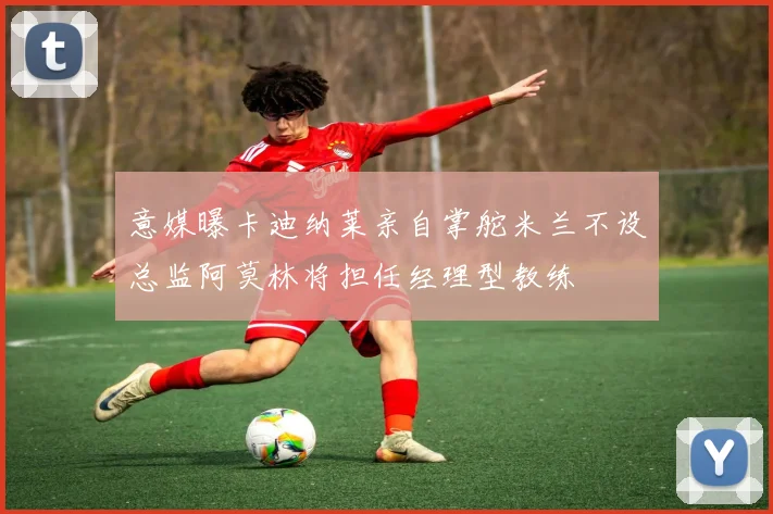 意媒曝卡迪纳莱亲自掌舵米兰不设总监阿莫林将担任经理型教练