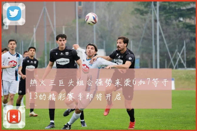 热火三巨头组合强势来袭6加7等于13的精彩赛季即将开启