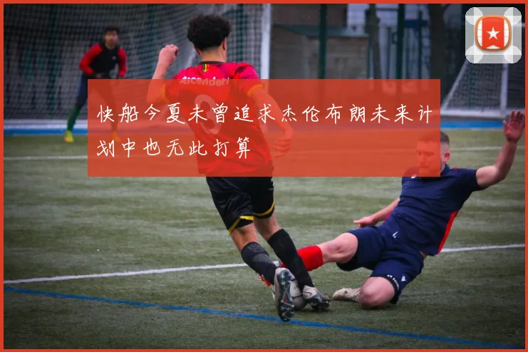 快船今夏未曾追求杰伦布朗未来计划中也无此打算