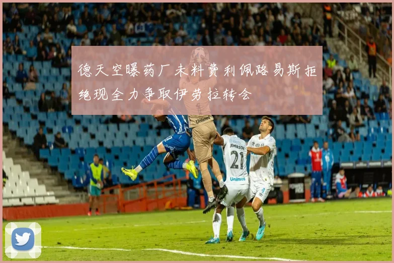 德天空曝药厂未料费利佩路易斯拒绝现全力争取伊劳拉转会
