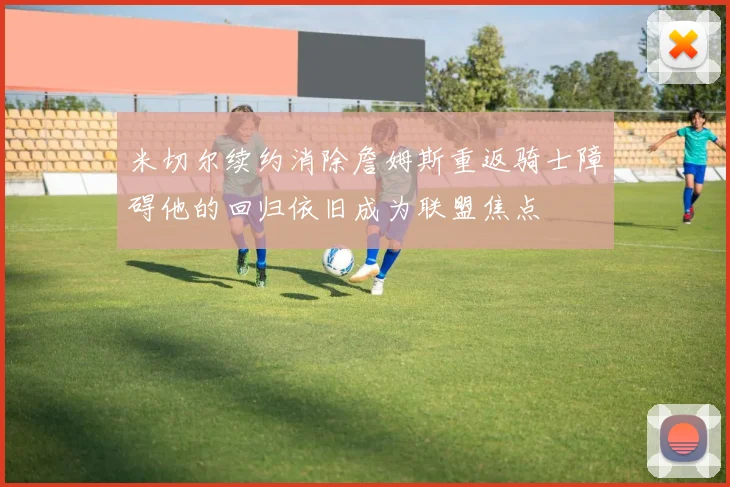米切尔续约消除詹姆斯重返骑士障碍他的回归依旧成为联盟焦点