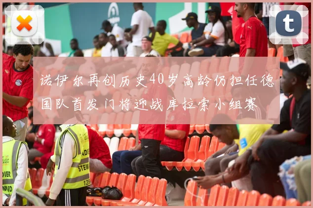 诺伊尔再创历史40岁高龄仍担任德国队首发门将迎战库拉索小组赛