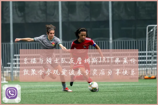 乐福与骑士队友詹姆斯JRTT弗莱伦敦聚会参观爱彼表专卖店分享快乐时光