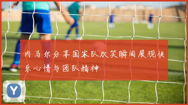 内马尔分享国家队欢笑瞬间展现快乐心情与团队精神
