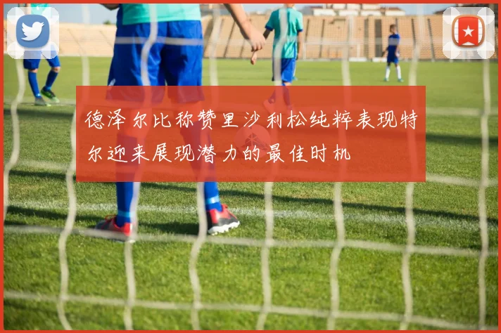 德泽尔比称赞里沙利松纯粹表现特尔迎来展现潜力的最佳时机