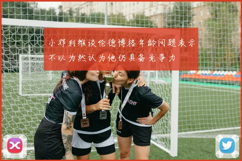 小邓利维谈伦德博格年龄问题表示不以为然认为他仍具备竞争力