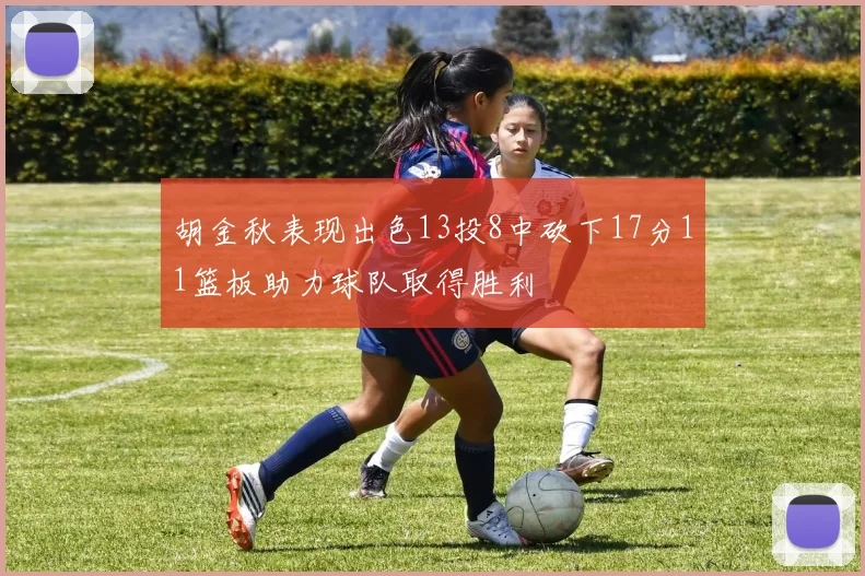 胡金秋表现出色13投8中砍下17分11篮板助力球队取得胜利