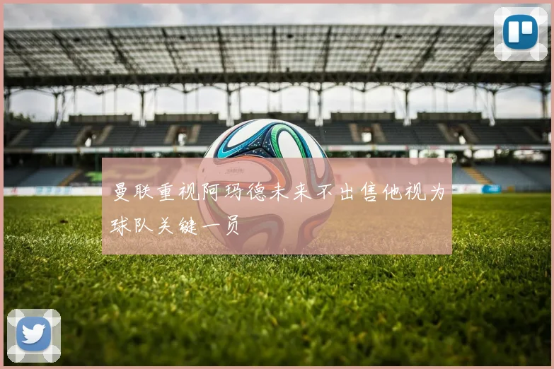 曼联重视阿玛德未来不出售他视为球队关键一员