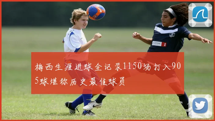 梅西生涯进球全记录1150场打入905球堪称历史最佳球员