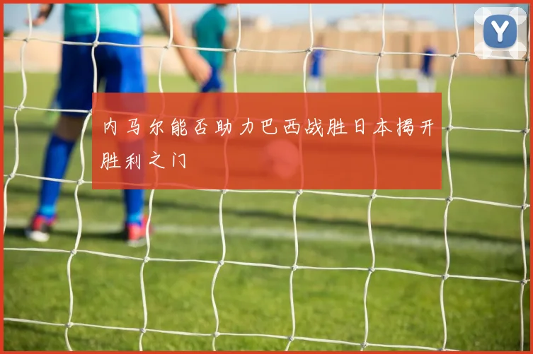 内马尔能否助力巴西战胜日本揭开胜利之门