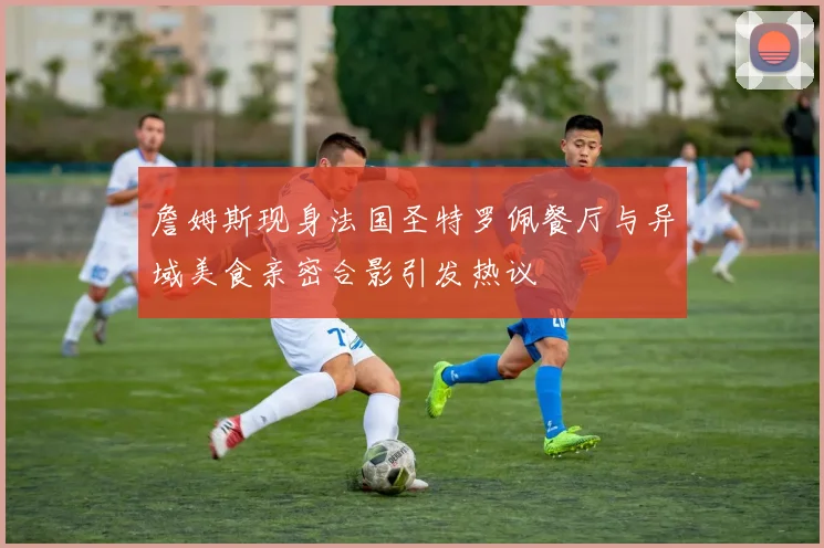 詹姆斯现身法国圣特罗佩餐厅与异域美食亲密合影引发热议