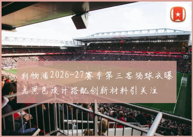 利物浦2026-27赛季第三客场球衣曝光黑色设计搭配创新材料引关注
