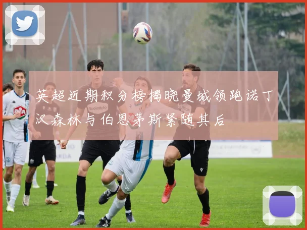 英超近期积分榜揭晓曼城领跑诺丁汉森林与伯恩茅斯紧随其后