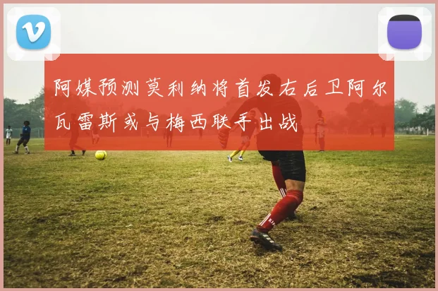 阿媒预测莫利纳将首发右后卫阿尔瓦雷斯或与梅西联手出战