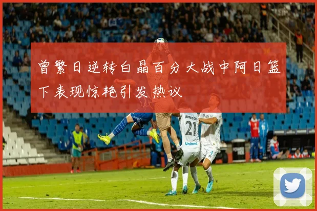 曾繁日逆转白晶百分大战中阿日篮下表现惊艳引发热议
