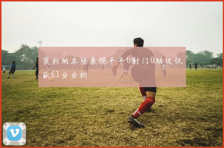 莫利纳本场表现平平0射门0助攻仅获61分分析