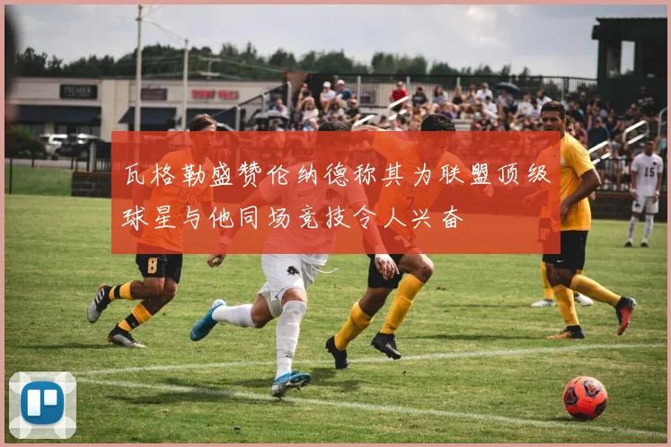 瓦格勒盛赞伦纳德称其为联盟顶级球星与他同场竞技令人兴奋
