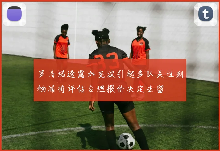 罗马诺透露加克波引起多队关注利物浦将评估合理报价决定去留