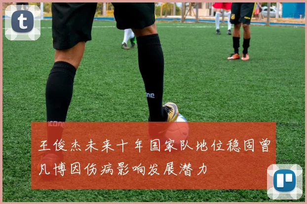 王俊杰未来十年国家队地位稳固曾凡博因伤病影响发展潜力