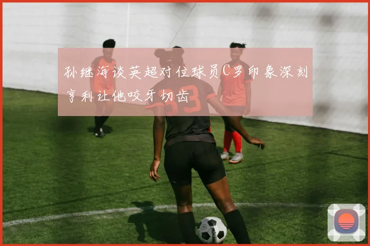 孙继海谈英超对位球员C罗印象深刻亨利让他咬牙切齿