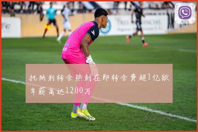 托纳利转会热刺在即转会费超1亿欧年薪高达1200万