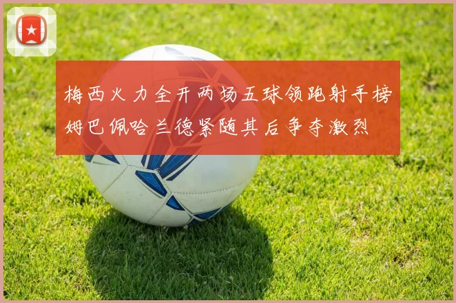 梅西火力全开两场五球领跑射手榜姆巴佩哈兰德紧随其后争夺激烈