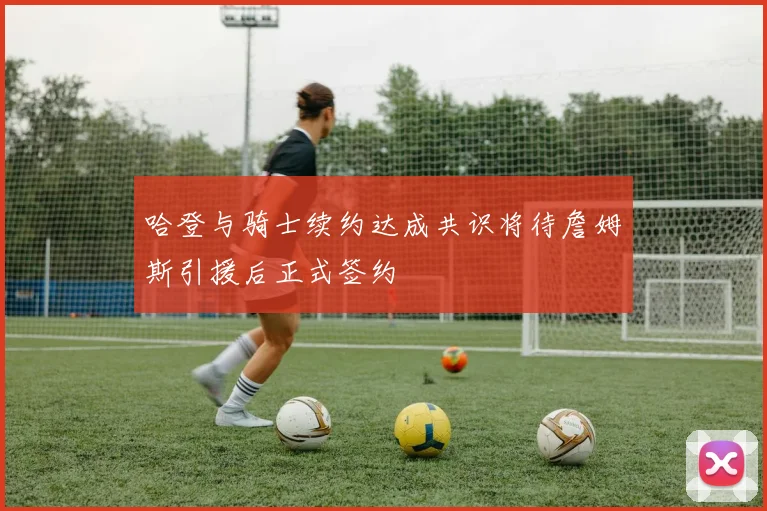 哈登与骑士续约达成共识将待詹姆斯引援后正式签约