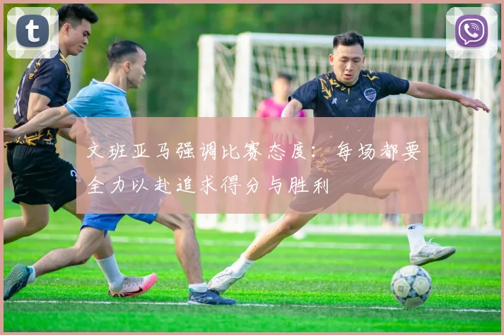 文班亚马强调比赛态度：每场都要全力以赴追求得分与胜利
