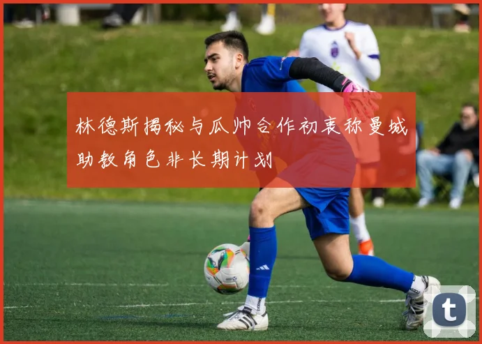 林德斯揭秘与瓜帅合作初衷称曼城助教角色非长期计划