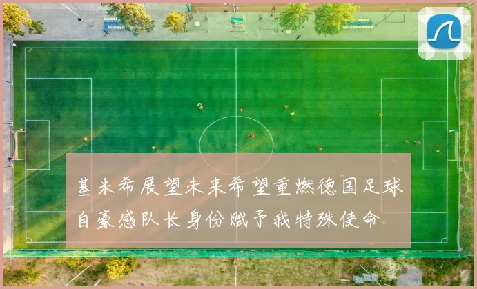 基米希展望未来希望重燃德国足球自豪感队长身份赋予我特殊使命