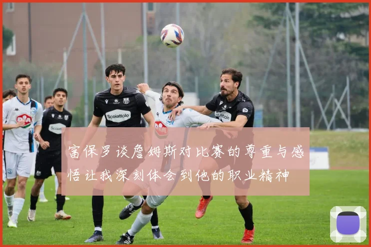 富保罗谈詹姆斯对比赛的尊重与感悟让我深刻体会到他的职业精神