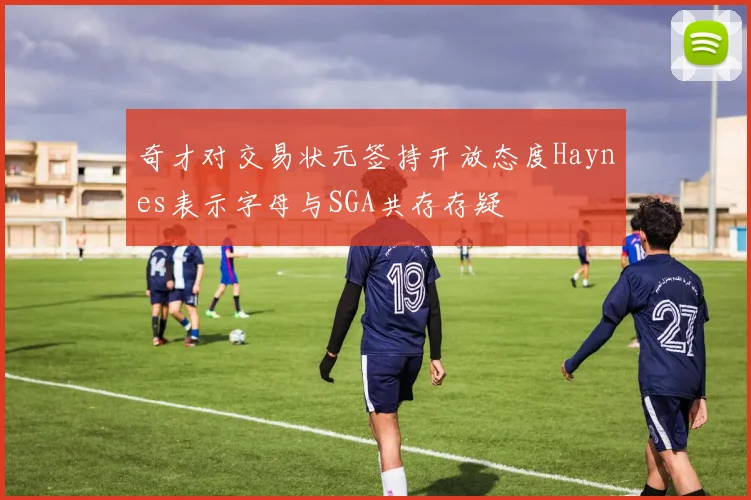 奇才对交易状元签持开放态度Haynes表示字母与SGA共存存疑
