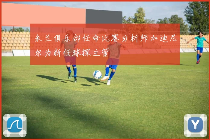 米兰俱乐部任命比赛分析师加迪尼尔为新任球探主管
