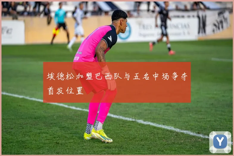 埃德松加盟巴西队与五名中场争夺首发位置